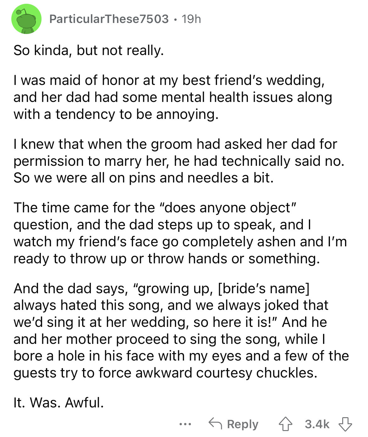 document - ParticularThese 7503 19h So kinda, but not really. I was maid of honor at my best friend's wedding, and her dad had some mental health issues along with a tendency to be annoying. I knew that when the groom had asked her dad for permission to m