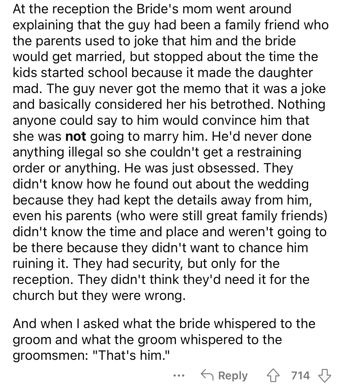 document - At the reception the Bride's mom went around explaining that the guy had been a family friend who the parents used to joke that him and the bride would get married, but stopped about the time the kids started school because it made the daughter