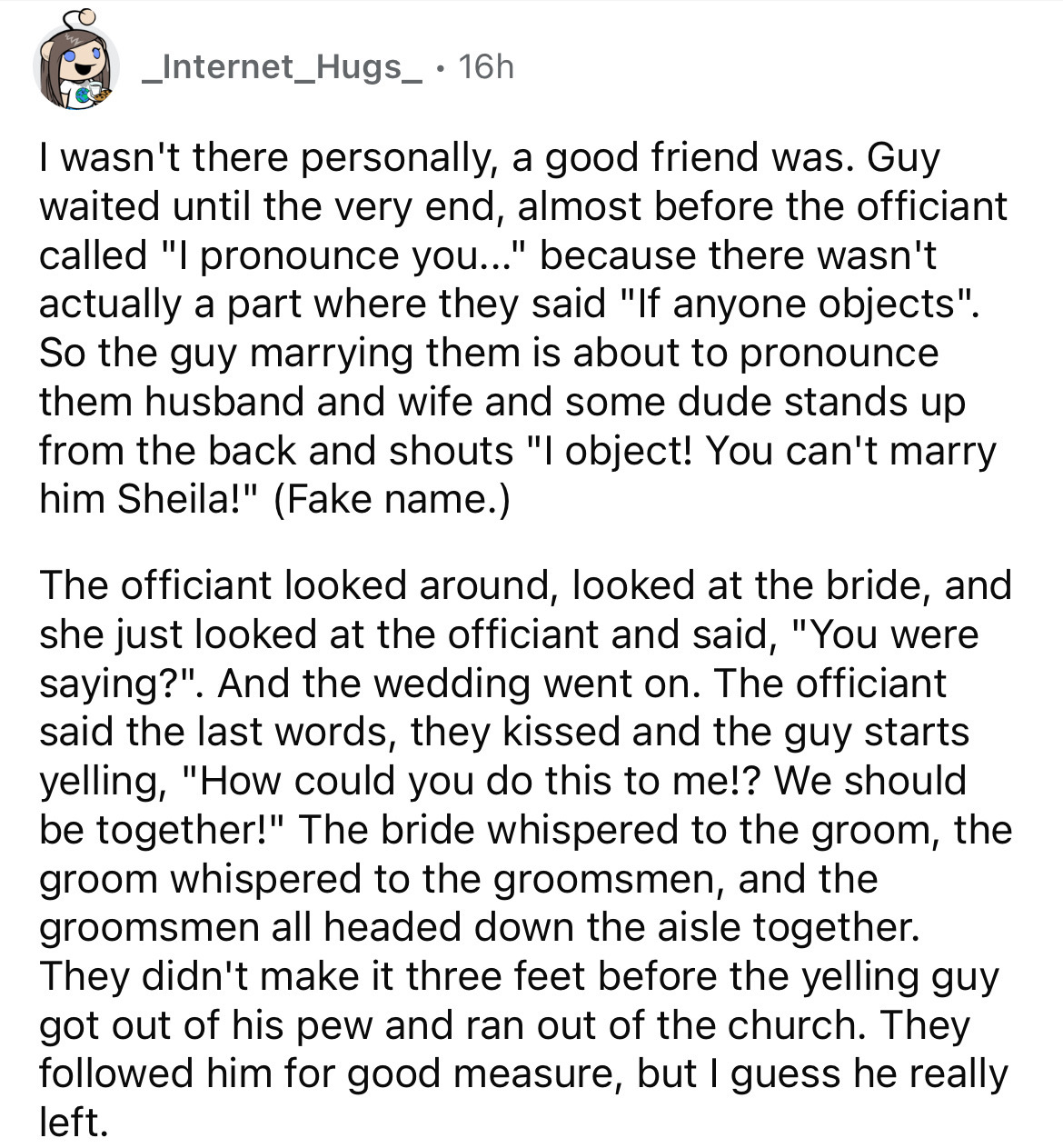 document - _Internet_Hugs_ 16h I wasn't there personally, a good friend was. Guy waited until the very end, almost before the officiant called "I pronounce you..." because there wasn't actually a part where they said "If anyone objects". So the guy marryi