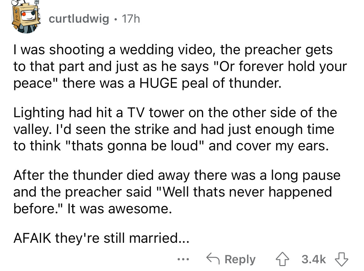 number - curtludwig 17h . I was shooting a wedding video, the preacher gets to that part and just as he says "Or forever hold your peace" there was a Huge peal of thunder. Lighting had hit a Tv tower on the other side of the valley. I'd seen the strike an