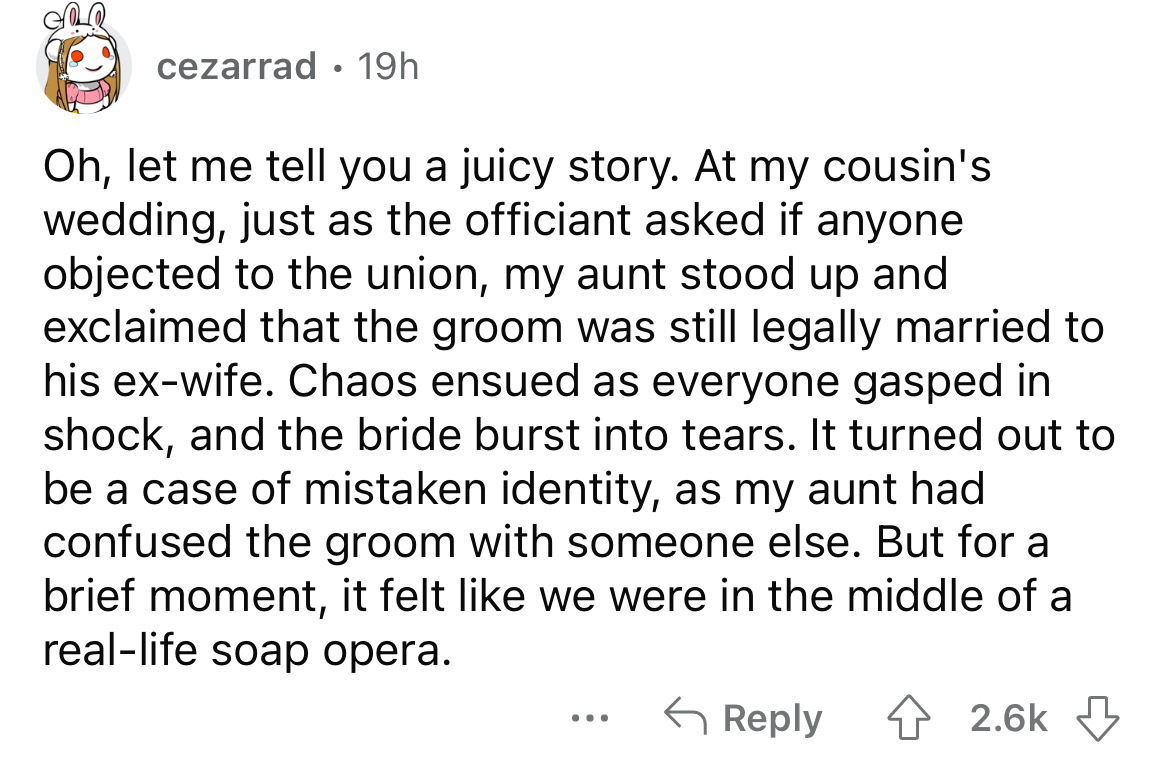 number - cezarrad 19h Oh, let me tell you a juicy story. At my cousin's wedding, just as the officiant asked if anyone objected to the union, my aunt stood up and exclaimed that the groom was still legally married to his exwife. Chaos ensued as everyone g