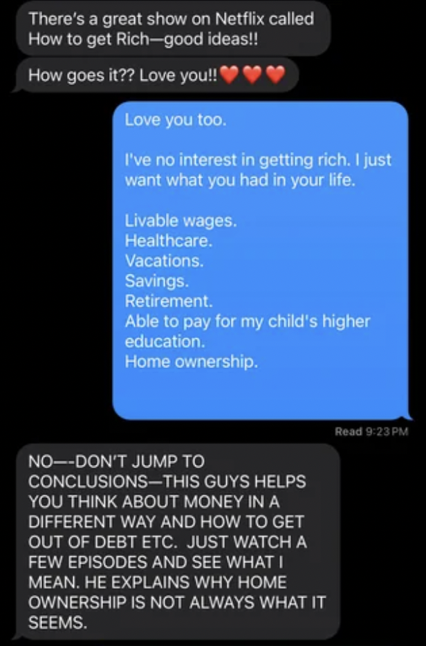 screenshot - There's a great show on Netflix called How to get Richgood ideas!! How goes it?? Love you!! Love you too. I've no interest in getting rich. I just want what you had in your life. Livable wages. Healthcare. Vacations. Savings. Retirement. Able