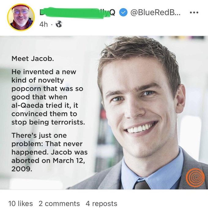 screenshot - lyQ ... 4h. Meet Jacob. He invented a new kind of novelty popcorn that was so good that when alQaeda tried it, it convinced them to stop being terrorists. There's just one problem That never happened. Jacob was aborted on . 10 2 4 reposts