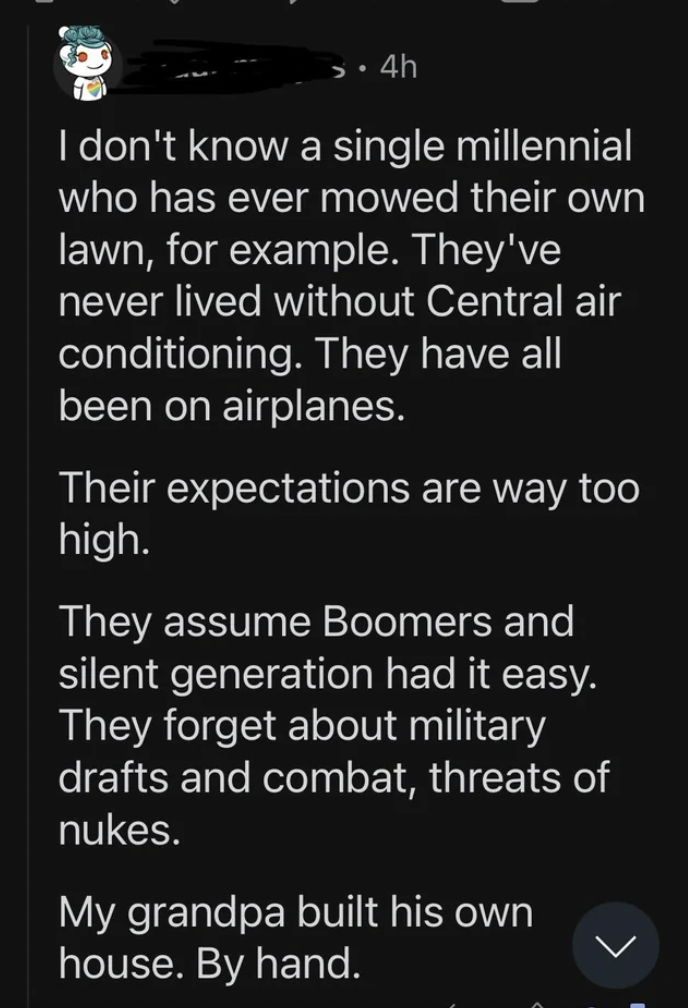 screenshot - 4h I don't know a single millennial who has ever mowed their own lawn, for example. They've never lived without Central air conditioning. They have all been on airplanes. Their expectations are way too high. They assume Boomers and silent gen
