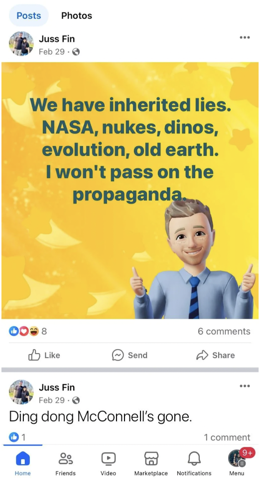 screenshot - Posts Photos Juss Fin Feb 29 We have inherited lies. Nasa, nukes, dinos, evolution, old earth. I won't pass on the propaganda. 0008 Juss Fin Feb 29 Send Ding dong McConnell's gone. 6 1 comment Hane Friends Video Marketplace Notifications Menu