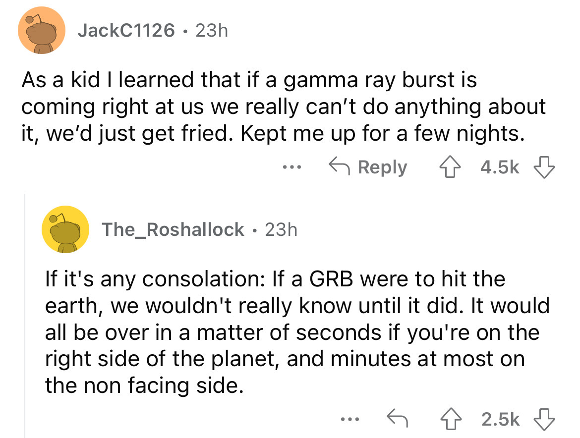 screenshot - JackC1126 23h As a kid I learned that if a gamma ray burst is coming right at us we really can't do anything about it, we'd just get fried. Kept me up for a few nights. The_Roshallock 23h . If it's any consolation If a Grb were to hit the ear