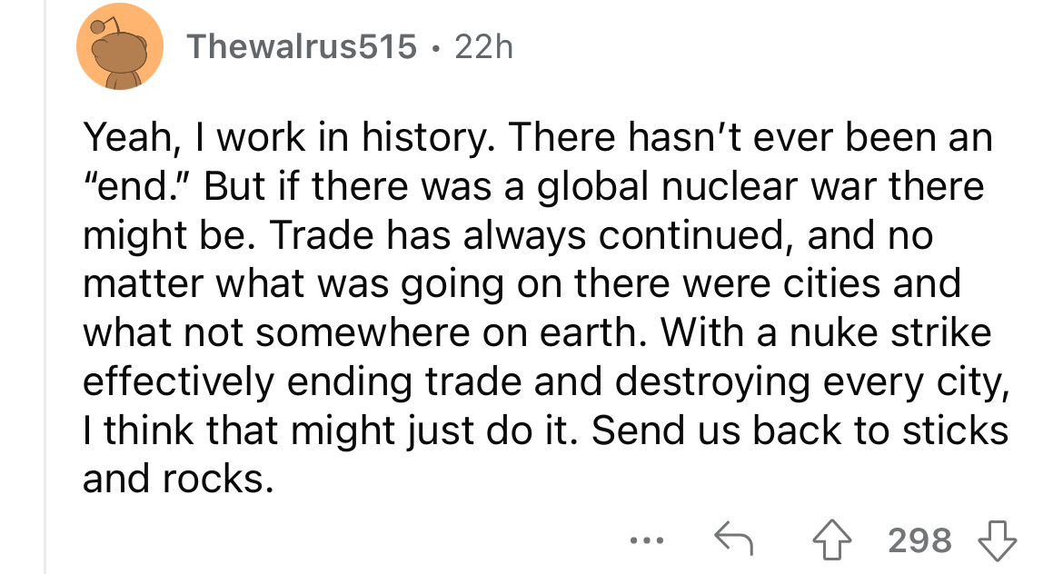 screenshot - Thewalrus515 22h Yeah, I work in history. There hasn't ever been an "end." But if there was a global nuclear war there might be. Trade has always continued, and no matter what was going on there were cities and what not somewhere on earth. Wi