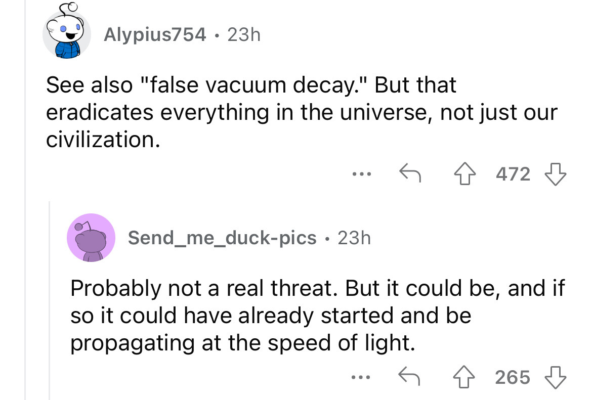 screenshot - Alypius754 23h . See also "false vacuum decay." But that eradicates everything in the universe, not just our civilization. 472 Send_me_duckpics 23h Probably not a real threat. But it could be, and if so it could have already started and be pr
