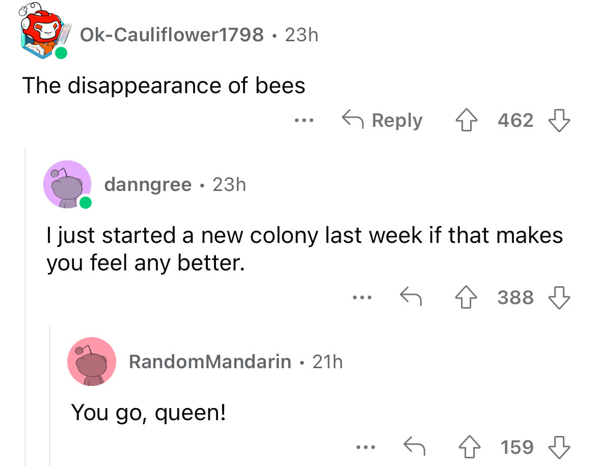 screenshot - OkCauliflower1798 23h The disappearance of bees danngree 23h 462 I just started a new colony last week if that makes you feel any better. Random Mandarin 21h You go, queen! 388 ... 159