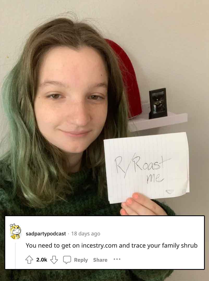 girl - RRoast me sadpartypodcast 18 days ago You need to get on incestry.com and trace your family shrub ...