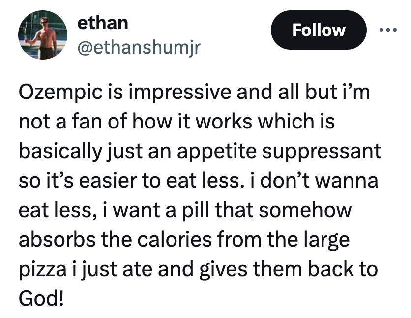 angle - ethan Ozempic is impressive and all but i'm not a fan of how it works which is basically just an appetite suppressant so it's easier to eat less. i don't wanna eat less, i want a pill that somehow absorbs the calories from the large pizza i just a