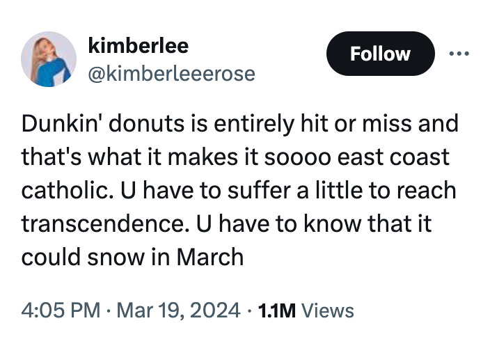 angle - kimberlee Dunkin' donuts is entirely hit or miss and that's what it makes it soooo east coast catholic. U have to suffer a little to reach transcendence. U have to know that it could snow in March . 1.1M Views