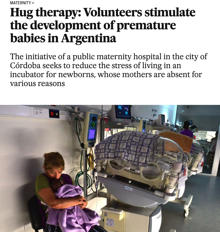 Maternity> Hug therapy Volunteers stimulate the development of premature babies in Argentina The initiative of a public maternity hospital in the city of Crdoba seeks to reduce the stress of living in an incubator for newborns, whose mothers are absent fo