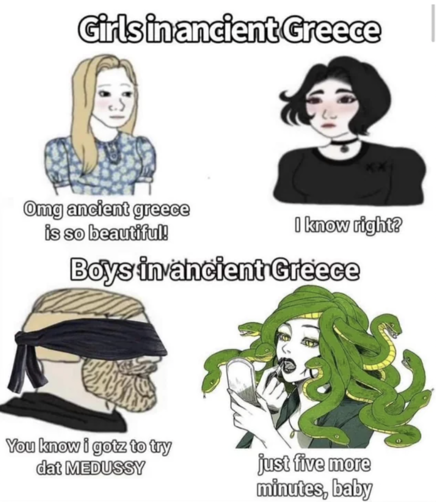 medussy meme - Girls in ancient Greece Omg ancient greece is so beautiful! I know right? Boys in ancient Greece You know i gotz to try dat Medussy just five more minutes, baby