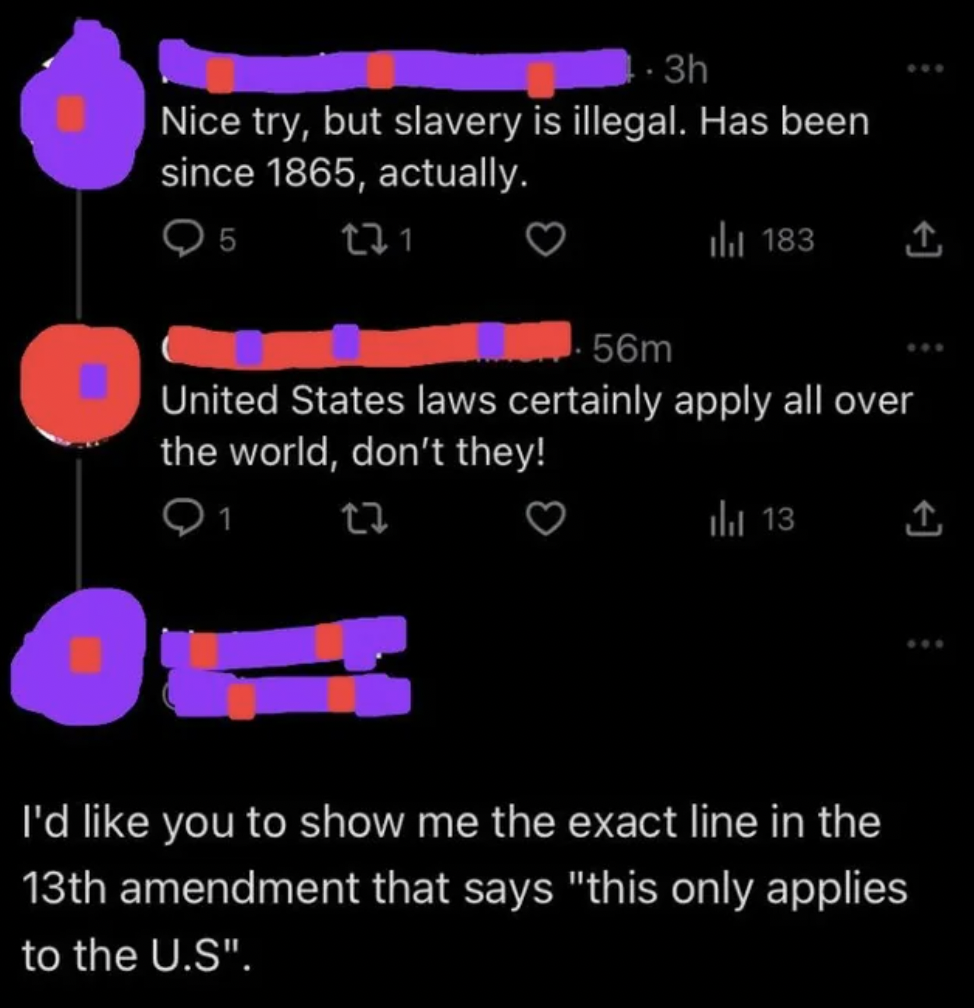 light - 3h Nice try, but slavery is illegal. Has been since 1865, actually. 5 221 tl 183 1 56m United States laws certainly apply all over the world, don't they! 1 23 to 13 1 I'd you to show me the exact line in the 13th amendment that says "this only app