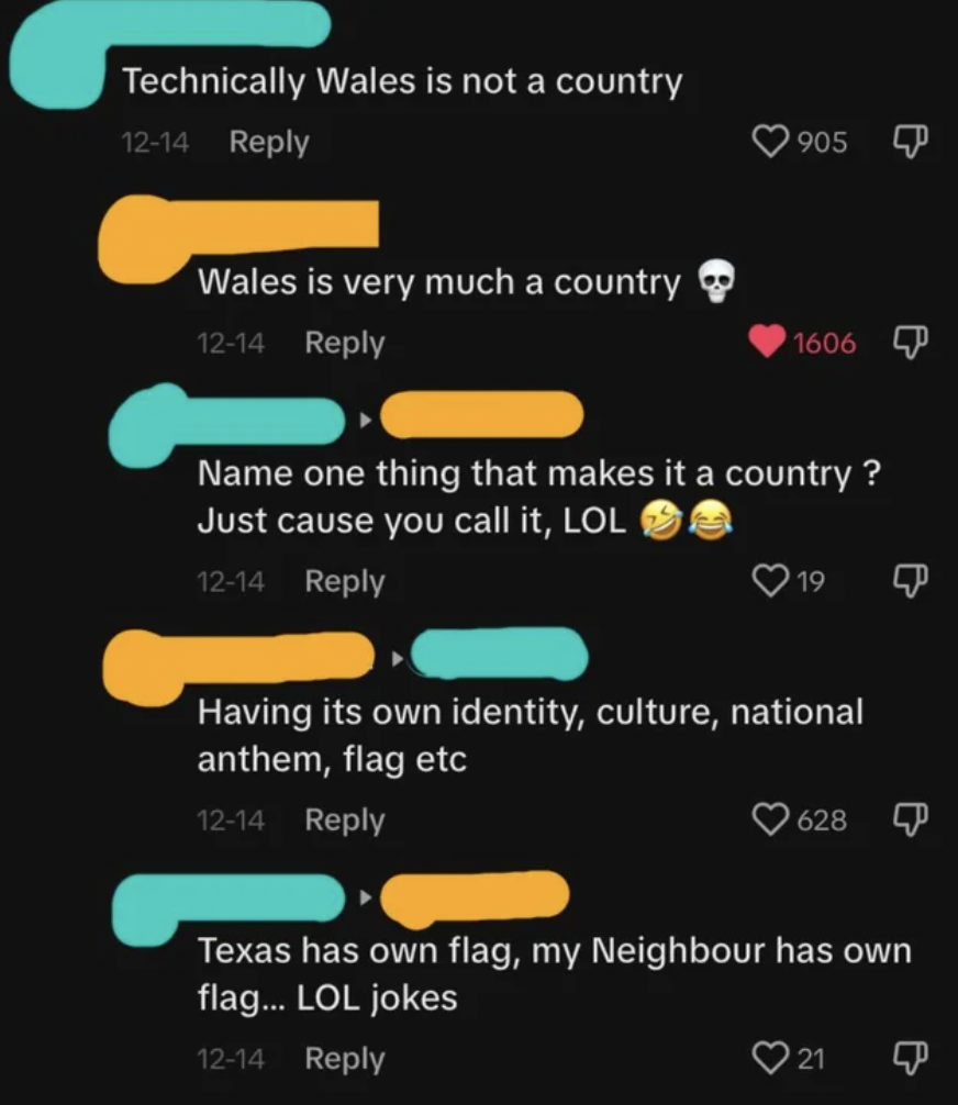 screenshot - Technically Wales is not a country 1214 Wales is very much a country 1214 905 1606 Name one thing that makes it a country? Just cause you call it, Lol 1214 19 Having its own identity, culture, national anthem, flag etc 1214 628 Texas has own 