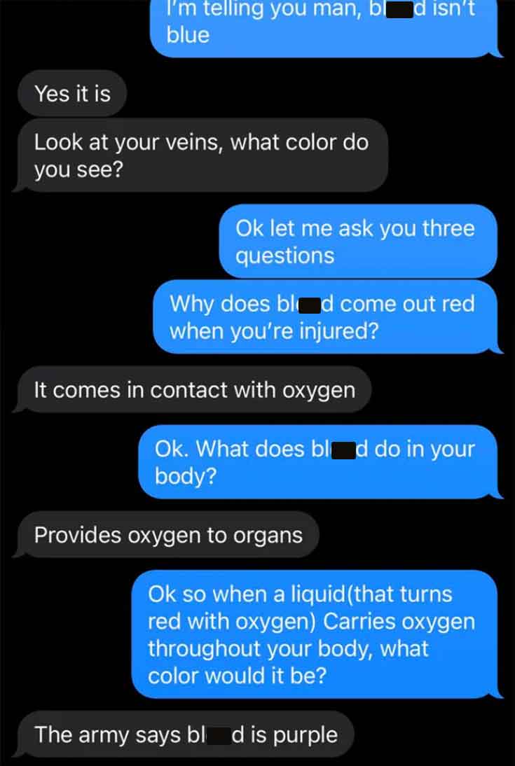 screenshot - Yes it is I'm telling you man, b d isn't blue Look at your veins, what color do you see? Ok let me ask you three questions Why does blad come out red when you're injured? It comes in contact with oxygen Ok. What does bl d do in your body? Pro