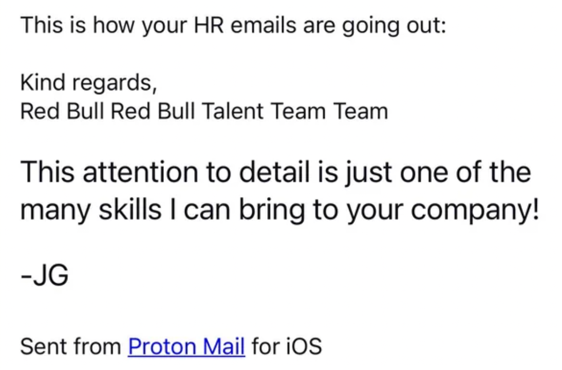 number - This is how your Hr emails are going out Kind regards, Red Bull Red Bull Talent Team Team This attention to detail is just one of the many skills I can bring to your company! Jg Sent from Proton Mail for iOS