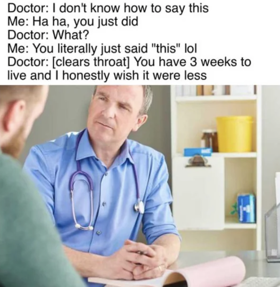 sitting - Doctor I don't know how to say this Me Ha ha, you just did Doctor What? Me You literally just said "this" lol Doctor clears throat You have 3 weeks to live and I honestly wish it were less