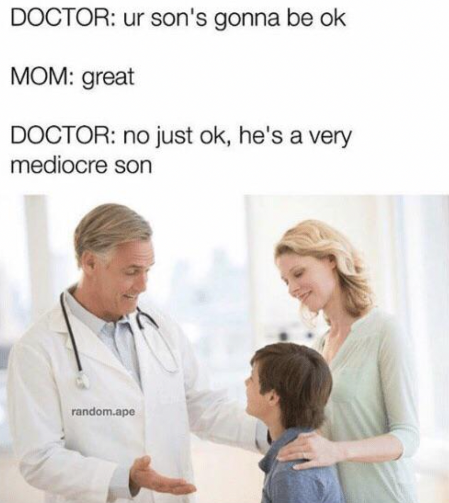 scale of 1 to 8 - Doctor ur son's gonna be ok Mom great Doctor no just ok, he's a very mediocre son random.ape