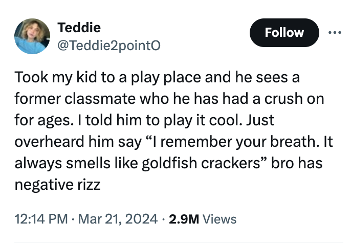 angle - Teddie Took my kid to a play place and he sees a former classmate who he has had a crush on for ages. I told him to play it cool. Just overheard him say "I remember your breath. It always smells goldfish crackers" bro has negative rizz 2.9M Views