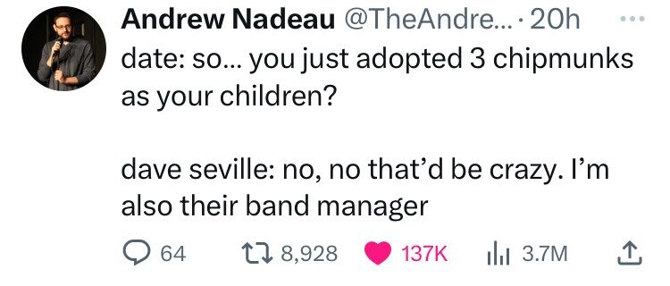 Andrew Nadeau .... 20h date so... you just adopted 3 chipmunks as your children? dave seville no, no that'd be crazy. I'm also their band manager 64 178, ili 3.7M