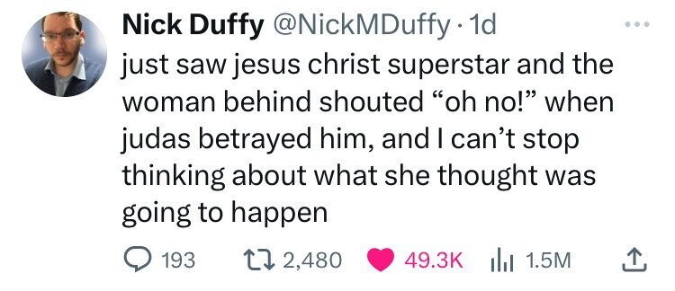paper - Nick Duffy . 1d just saw jesus christ superstar and the woman behind shouted "oh no!" when judas betrayed him, and I can't stop thinking about what she thought was going to happen 193 2,480 1.5M