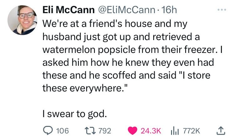 paper - Eli McCann . 16h We're at a friend's house and my husband just got up and retrieved a watermelon popsicle from their freezer. I asked him how he knew they even had these and he scoffed and said