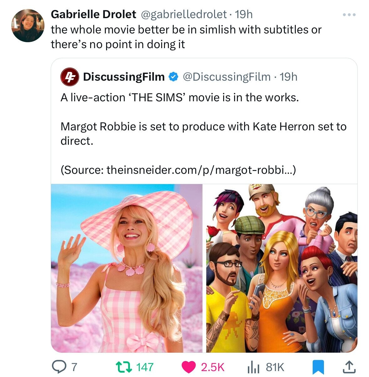 Gabrielle Drolet rolet 19h. the whole movie better be in simlish with subtitles or there's no point in doing it 4DiscussingFilm 19h A liveaction 'The Sims' movie is in the works. Margot Robbie is set to produce with Kate Herron set to direct. Source…