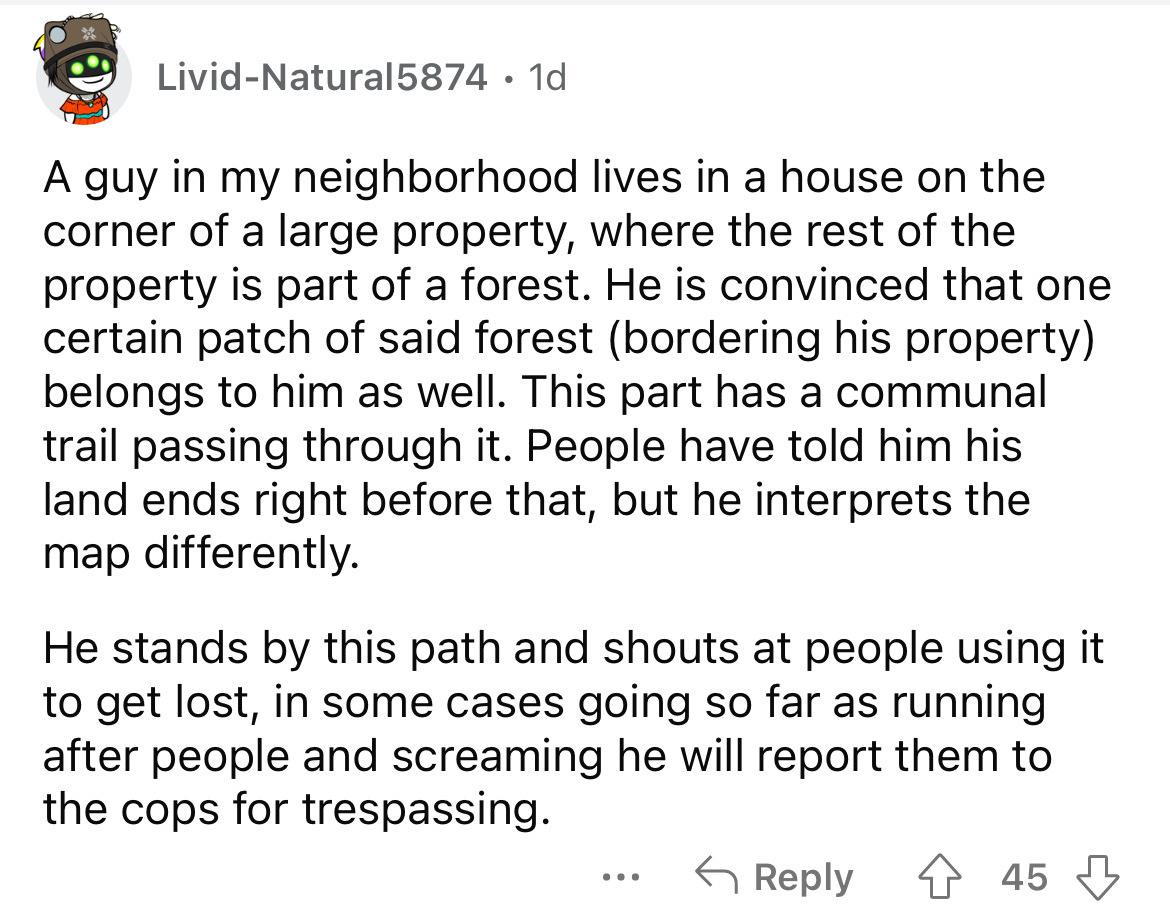 angle - LividNatural5874 1d A guy in my neighborhood lives in a house on the corner of a large property, where the rest of the property is part of a forest. He is convinced that one certain patch of said forest bordering his property belongs to him as wel