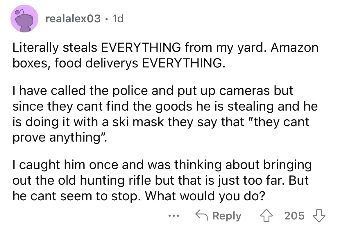 angle - realalex03 1d . Literally steals Everything from my yard. Amazon boxes, food deliverys Everything. I have called the police and put up cameras but since they cant find the goods he is stealing and he is doing it with a ski mask they say that "they