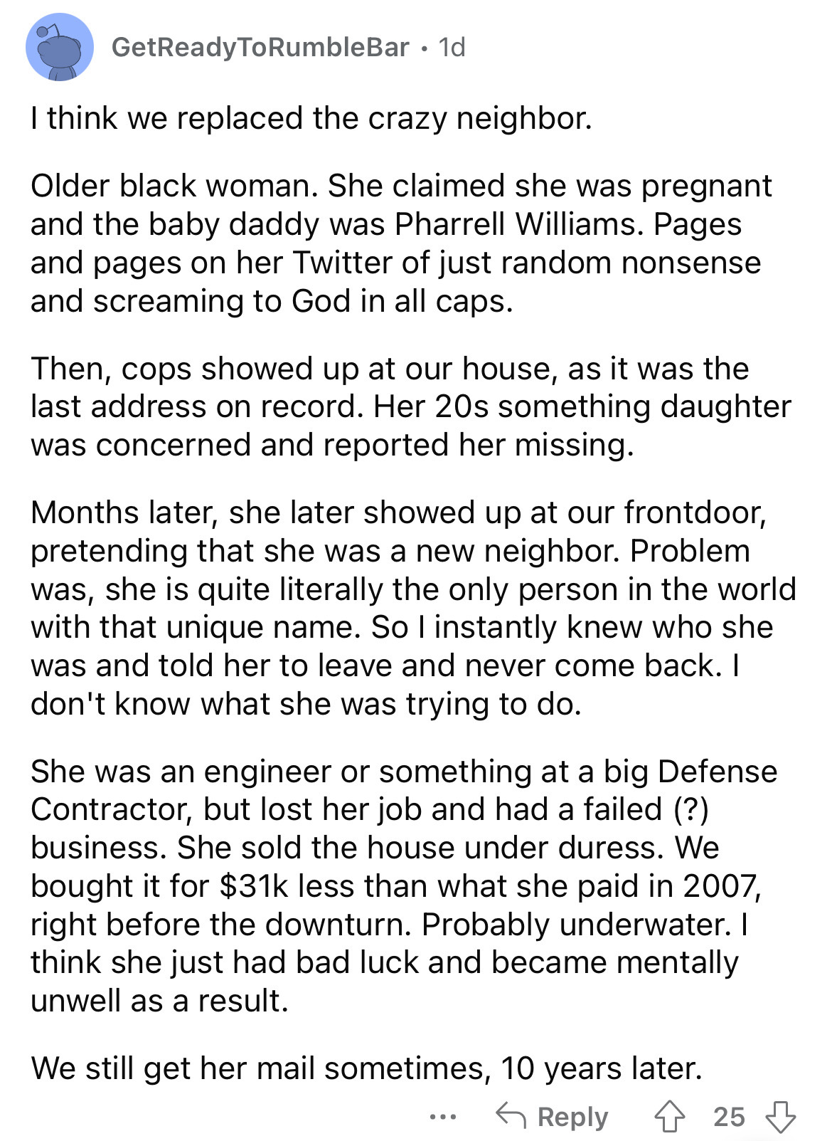 document - GetReady To RumbleBar. 1d I think we replaced the crazy neighbor. Older black woman. She claimed she was pregnant and the baby daddy was Pharrell Williams. Pages and pages on her Twitter of just random nonsense and screaming to God in all caps.