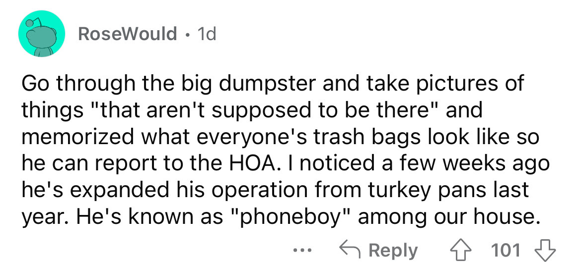 number - RoseWould 1d Go through the big dumpster and take pictures of things "that aren't supposed to be there" and memorized what everyone's trash bags look so he can report to the Hoa. I noticed a few weeks ago he's expanded his operation from turkey p