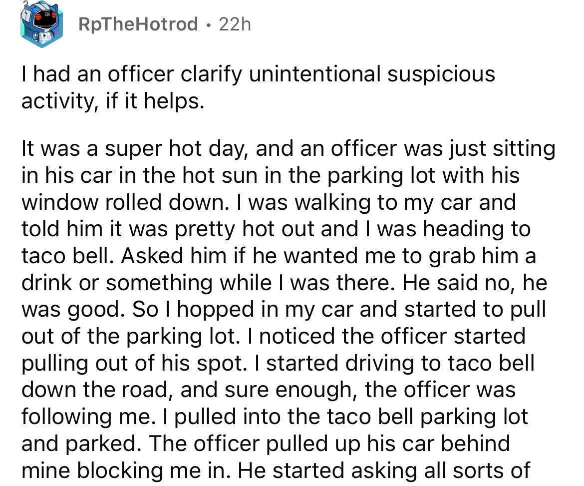 number - RpTheHotrod 22h I had an officer clarify unintentional suspicious activity, if it helps. It was a super hot day, and an officer was just sitting in his car in the hot sun in the parking lot with his window rolled down. I was walking to my car and