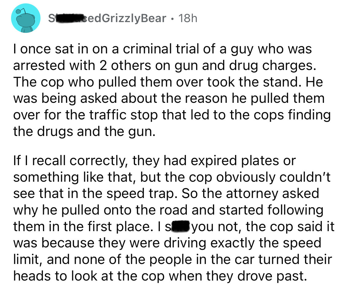 screenshot - ScedGrizzly Bear 18h I once sat in on a criminal trial of a guy who was arrested with 2 others on gun and drug charges. The cop who pulled them over took the stand. He was being asked about the reason he pulled them over for the traffic stop 
