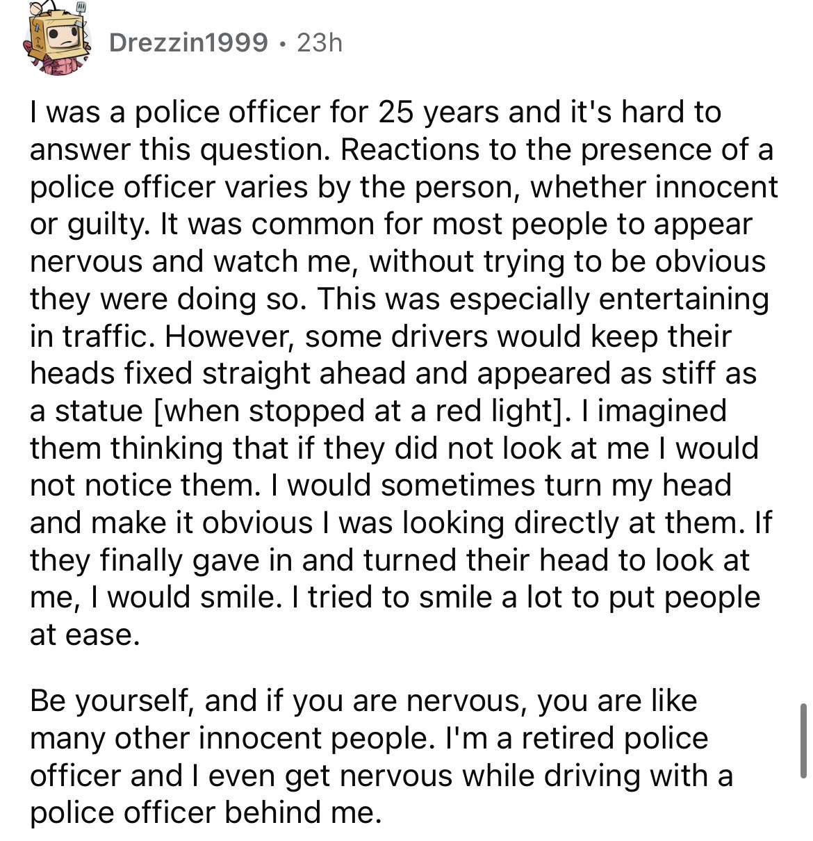 document - Drezzin1999 23h I was a police officer for 25 years and it's hard to answer this question. Reactions to the presence of a police officer varies by the person, whether innocent or guilty. It was common for most people to appear nervous and watch