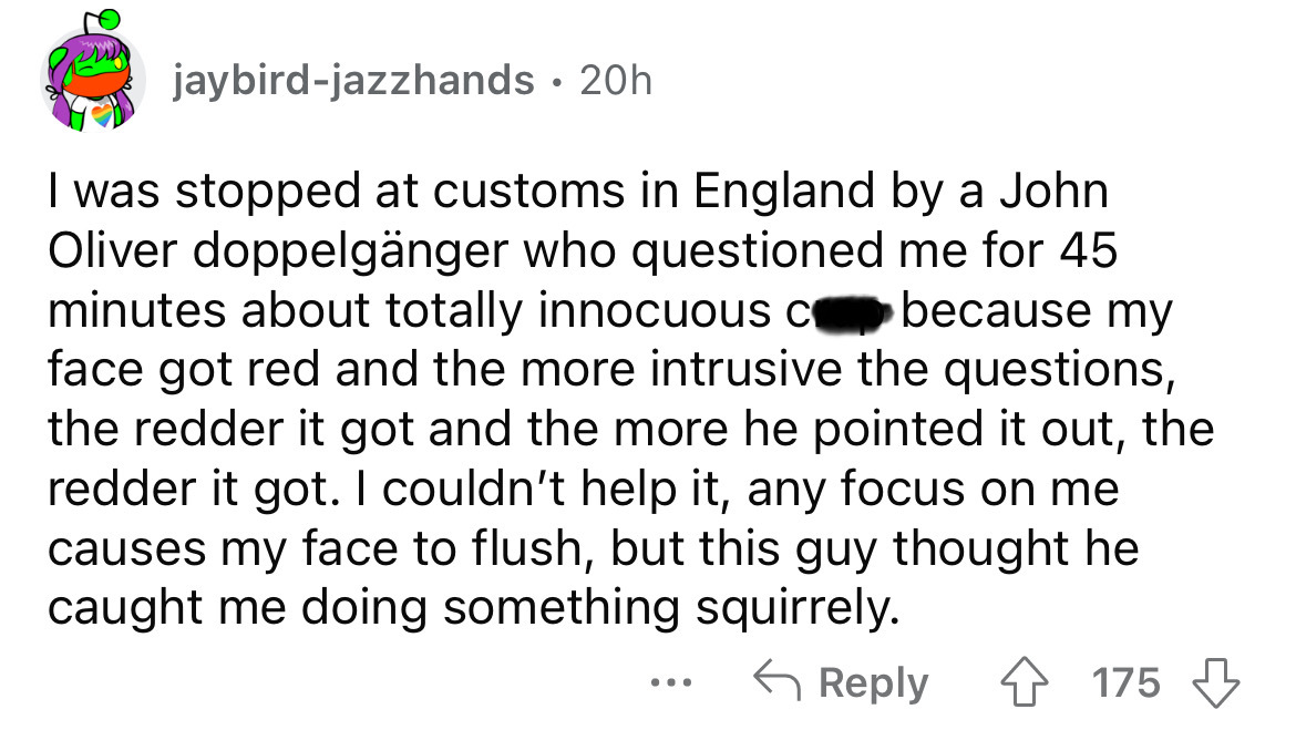 number - jaybirdjazzhands 20h. I was stopped at customs in England by a John Oliver doppelgnger who questioned me for 45 minutes about totally innocuous c because my face got red and the more intrusive the questions, the redder it got and the more he poin