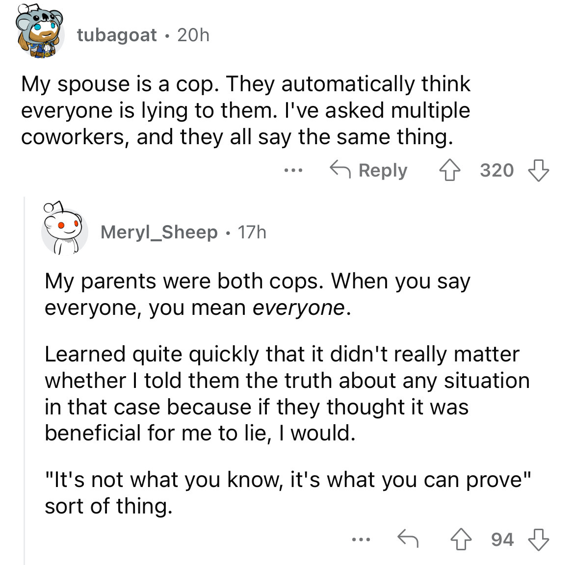 screenshot - tubagoat 20h . My spouse is a cop. They automatically think everyone is lying to them. I've asked multiple coworkers, and they all say the same thing. . . . Meryl_Sheep 17h . 320 My parents were both cops. When you say everyone, you mean ever