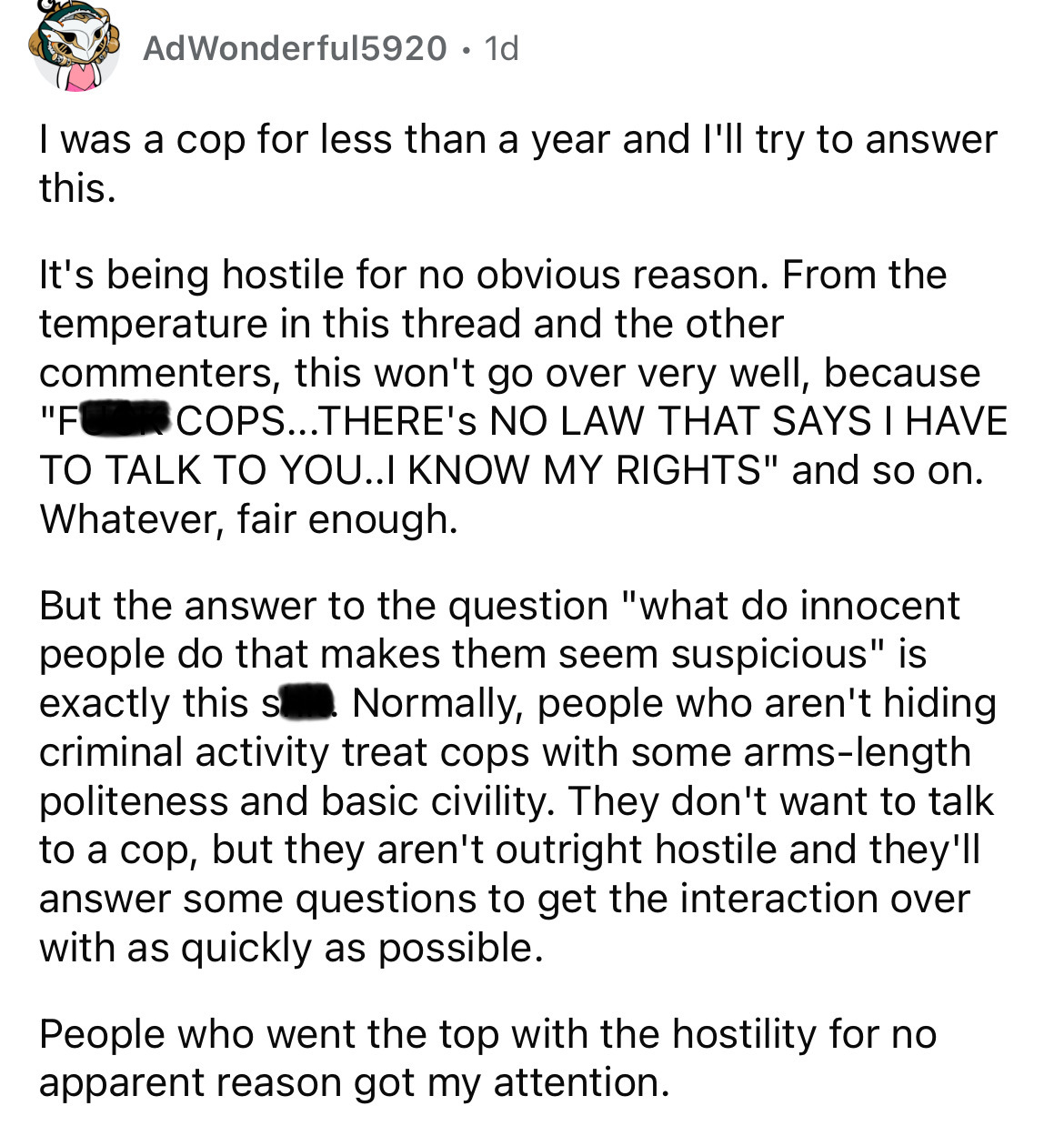 number - AdWonderful5920 1d I was a cop for less than a year and I'll try to answer this. It's being hostile for no obvious reason. From the temperature in this thread and the other "F commenters, this won't go over very well, because Cops...There'S No La