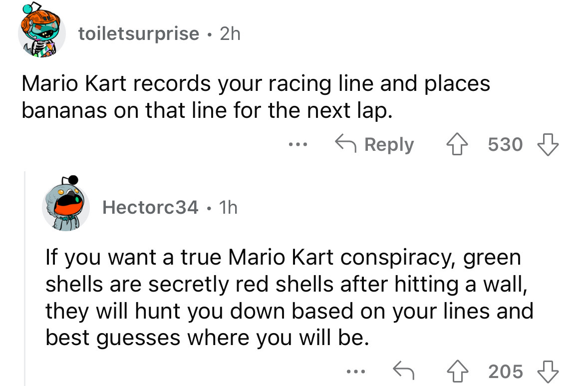 angle - toiletsurprise 2h . Mario Kart records your racing line and places bananas on that line for the next lap. Hectorc34 1h . 530 If you want a true Mario Kart conspiracy, green shells are secretly red shells after hitting a wall, they will hunt you do