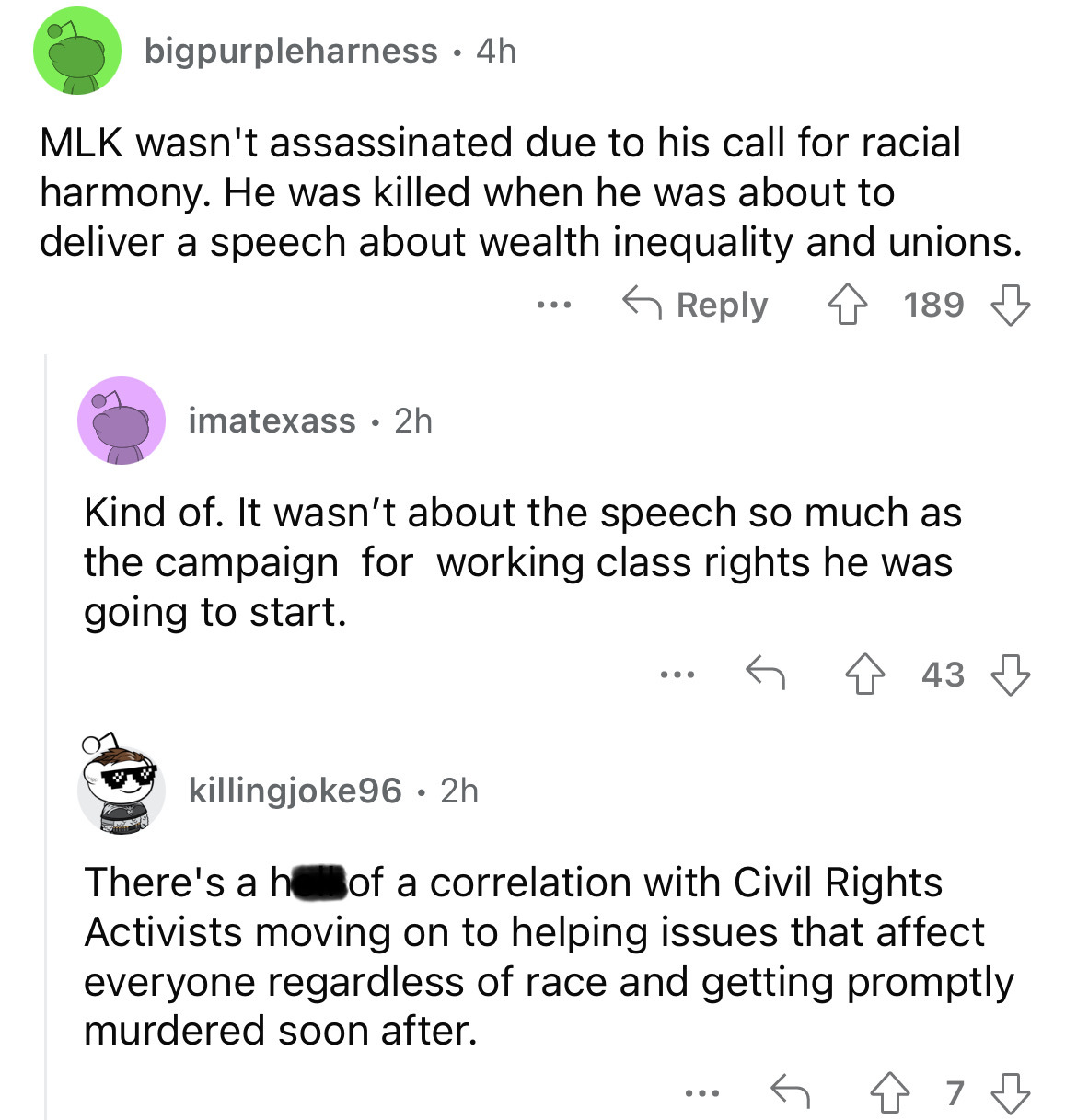 angle - bigpurpleharness 4h Mlk wasn't assassinated due to his call for racial harmony. He was killed when he was about to deliver a speech about wealth inequality and unions. imatexass 2h . . . 189 Kind of. It wasn't about the speech so much as the campa