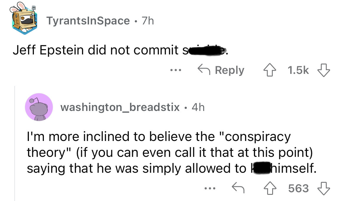 angle - TyrantsInSpace .7h Jeff Epstein did not commit se ... washington_breadstix 4h I'm more inclined to believe the "conspiracy theory" if you can even call it that at this point saying that he was simply allowed to himself. 563