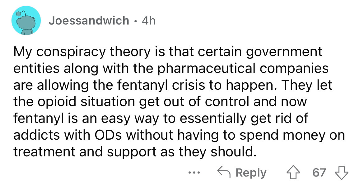 angle - Joessandwich 4h My conspiracy theory is that certain government entities along with the pharmaceutical companies are allowing the fentanyl crisis to happen. They let the opioid situation get out of control and now fentanyl is an easy way to essent