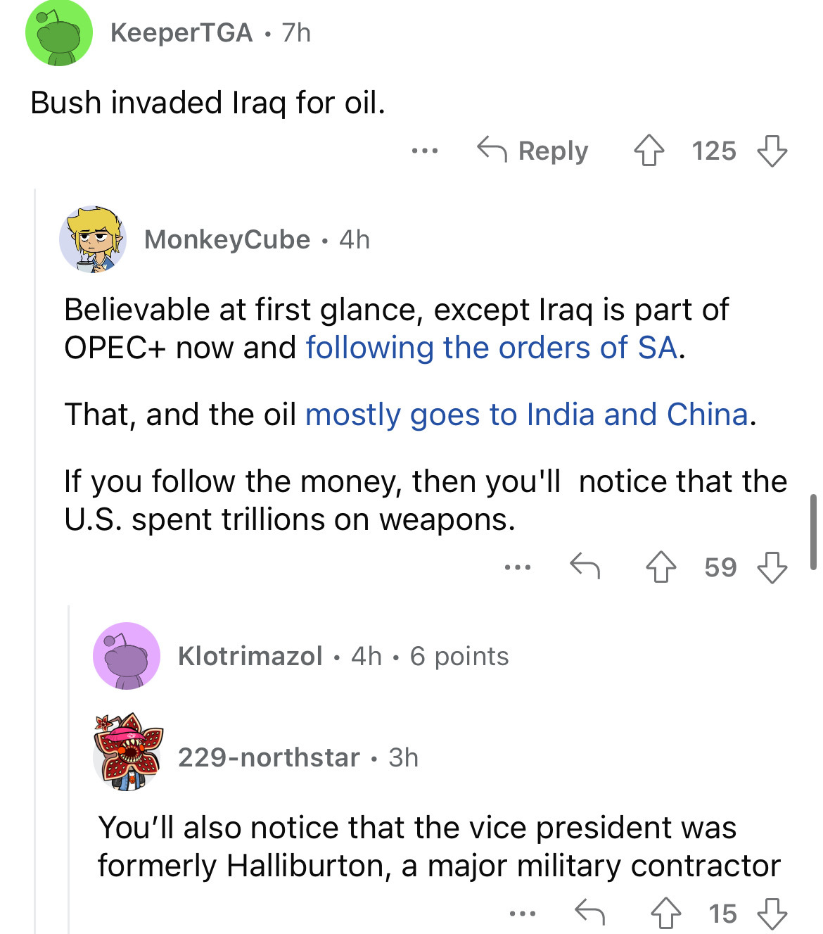 angle - KeeperTGA 7h Bush invaded Iraq for oil. ... 125 MonkeyCube 4h Believable at first glance, except Iraq is part of Opec now and ing the orders of Sa. That, and the oil mostly goes to India and China. If you the money, then you'll notice that the U.S