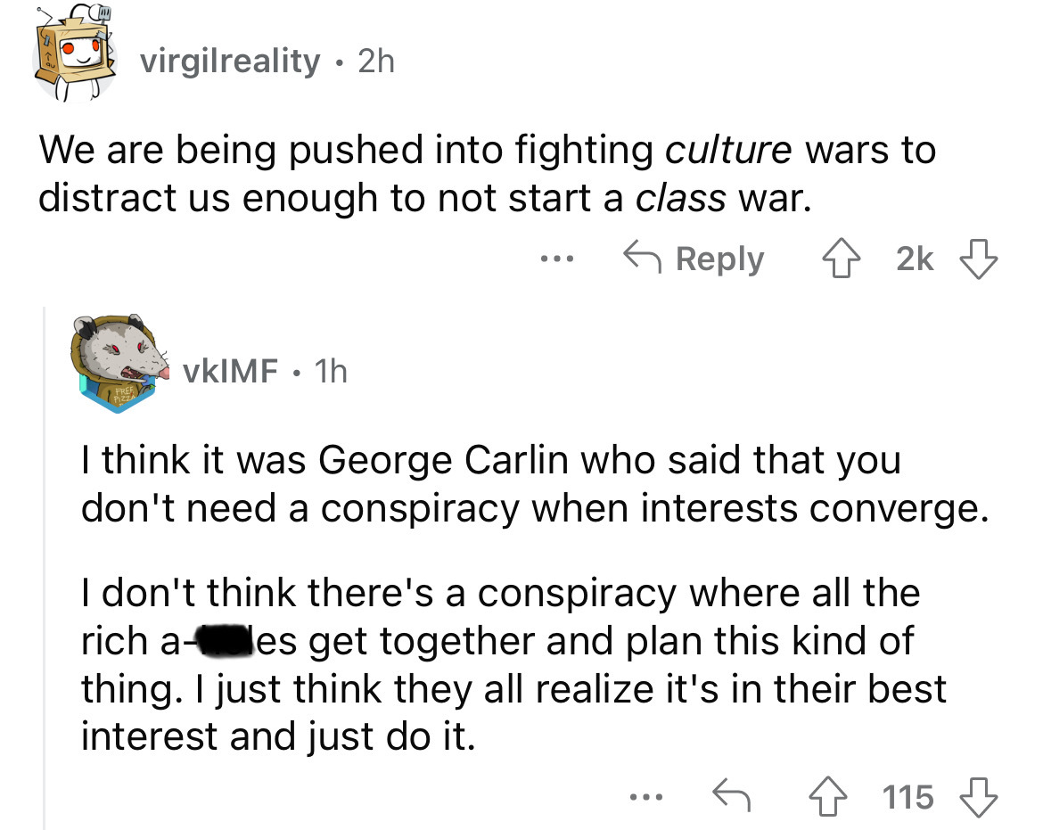 angle - virgilreality 2h . We are being pushed into fighting culture wars to distract us enough to not start a class war. vKIMF 1h ... 2k I think it was George Carlin who said that you don't need a conspiracy when interests converge. I don't think there's