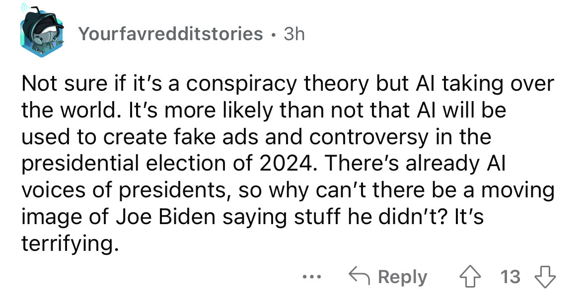 angle - Yourfavredditstories 3h . Not sure if it's a conspiracy theory but Al taking over the world. It's more ly than not that Al will be used to create fake ads and controversy in the presidential election of 2024. There's already Al voices of president