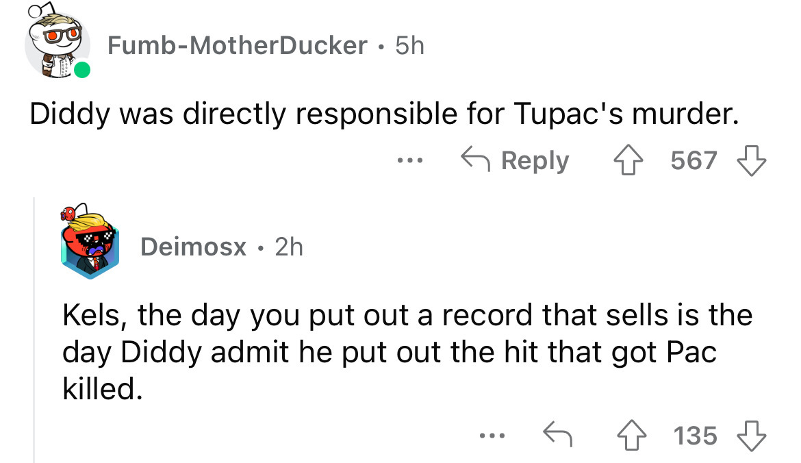 angle - FumbMotherDucker 5h Diddy was directly responsible for Tupac's murder. Deimosx 2h . ... 567 Kels, the day you put out a record that sells is the day Diddy admit he put out the hit that got Pac killed. . . . 135