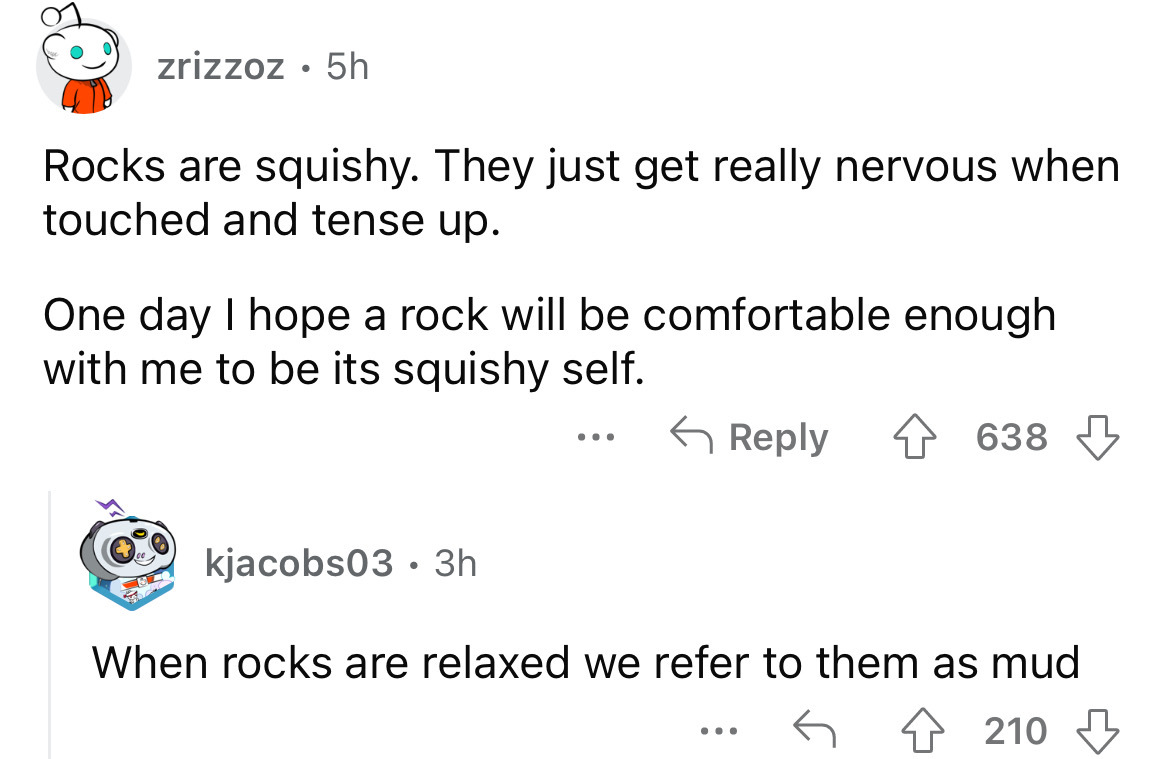angle - zrizzoz 5h Rocks are squishy. They just get really nervous when touched and tense up. One day I hope a rock will be comfortable enough with me to be its squishy self. kjacobs03 3h 638 When rocks are relaxed we refer to them as mud ... 210