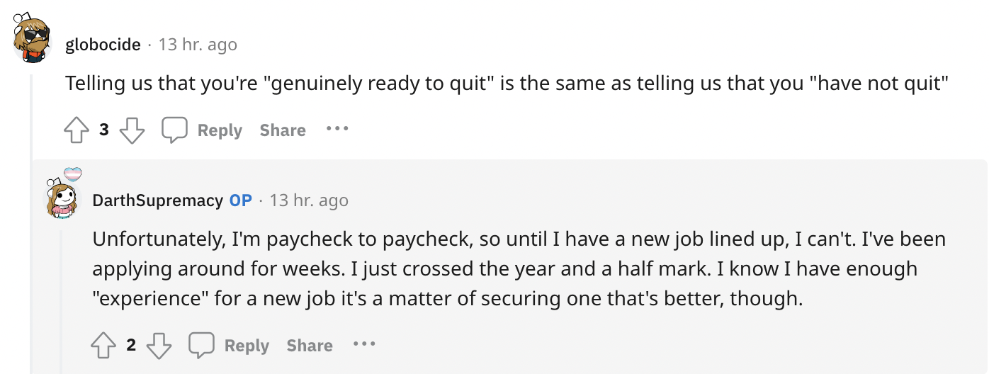 angle - globocide 13 hr. ago Telling us that you're "genuinely ready to quit" is the same as telling us that you "have not quit" 3 ... DarthSupremacy Op 13 hr. ago Unfortunately, I'm paycheck to paycheck, so until I have a new job lined up, I can't. I've 