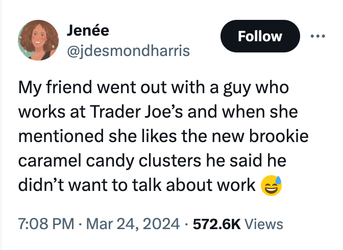 angle - Jene My friend went out with a guy who works at Trader Joe's and when she mentioned she the new brookie caramel candy clusters he said he didn't want to talk about work Views